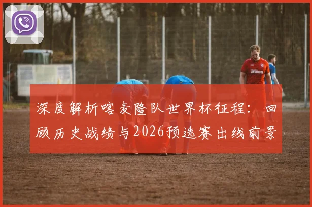 深度解析喀麦隆队世界杯征程:回顾历史战绩与2026预选赛出线前景